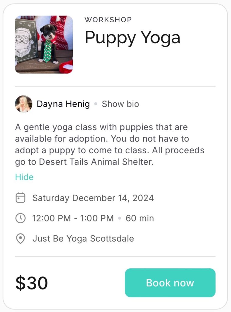 Puppy Yoga info. Text: Workshop puppy yoga Dayna Henig A gentle yoga class with puppies that are available for adoption. You do not have to adopt a puppy to come to class. All proceeds go to Desert Tails Animal Shelter. Saturday December 14 2024 12:00 pm - 1:00 pm - 60 min Just Be Yoga Scottsdale